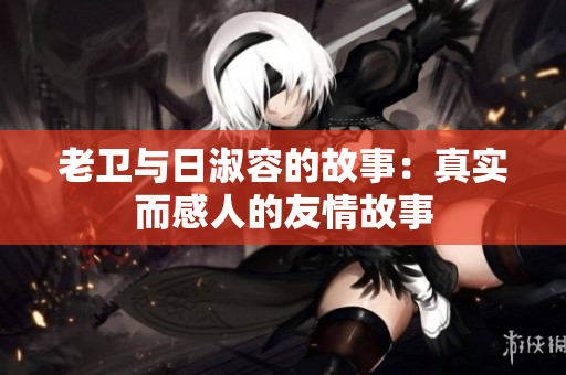 老卫与日淑容的故事：真实而感人的友情故事