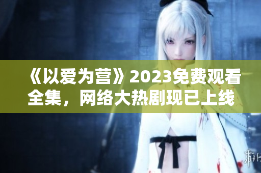 《以爱为营》2023免费观看全集，网络大热剧现已上线