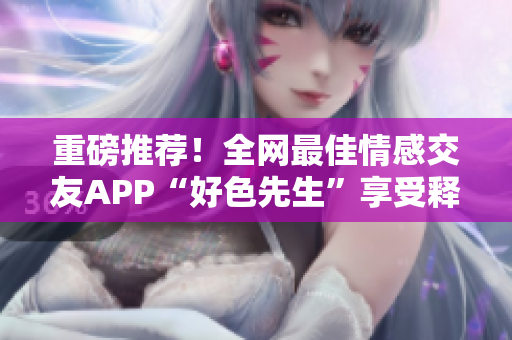 重磅推荐！全网最佳情感交友APP“好色先生”享受释放！