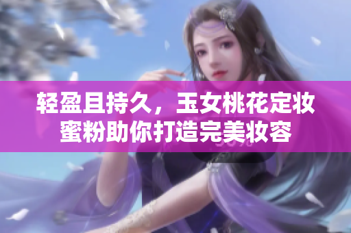 轻盈且持久，玉女桃花定妆蜜粉助你打造完美妆容