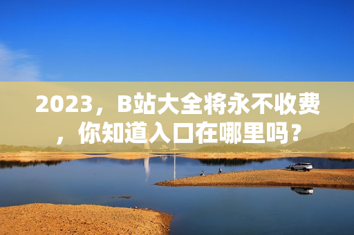 2023，B站大全将永不收费，你知道入口在哪里吗？