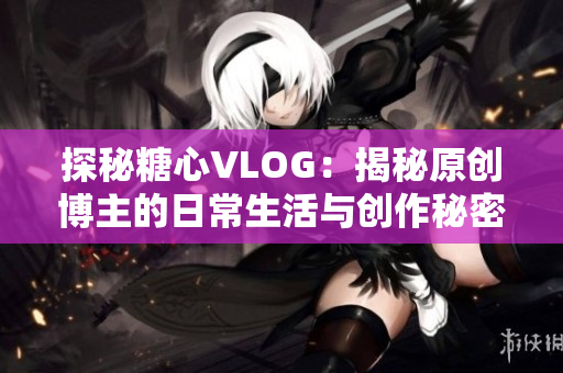 探秘糖心VLOG：揭秘原创博主的日常生活与创作秘密