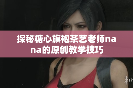 探秘糖心旗袍茶艺老师nana的原创教学技巧