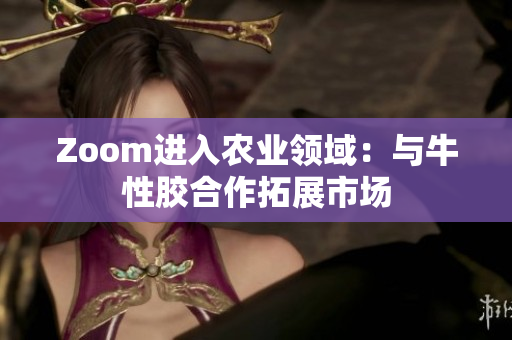Zoom进入农业领域：与牛性胶合作拓展市场