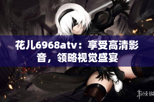 花儿6968atv：享受高清影音，领略视觉盛宴