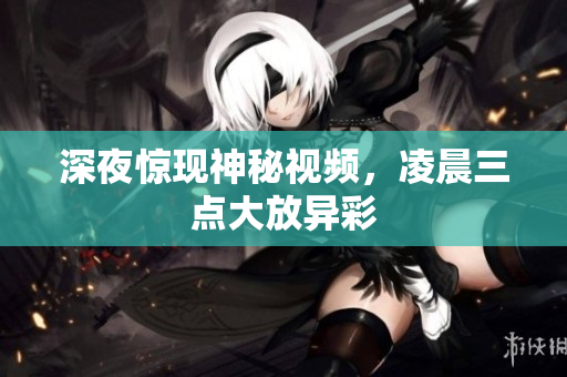 深夜惊现神秘视频，凌晨三点大放异彩