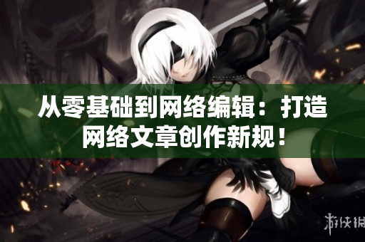 从零基础到网络编辑：打造网络文章创作新规！