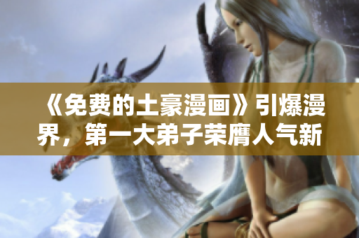 《免费的土豪漫画》引爆漫界，第一大弟子荣膺人气新贵