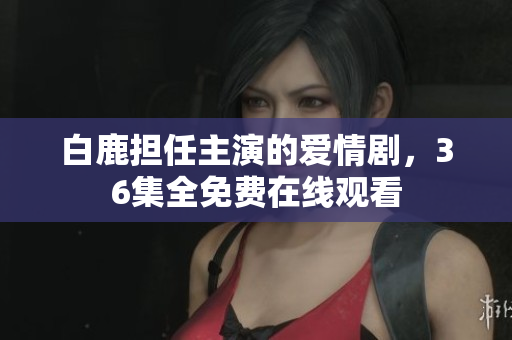 白鹿担任主演的爱情剧，36集全免费在线观看
