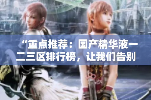 “重点推荐：国产精华液一二三区排行榜，让我们告别选择困难症！”