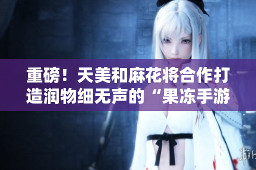 重磅！天美和麻花将合作打造润物细无声的“果冻手游”