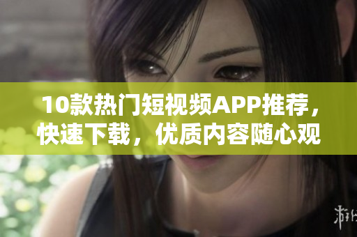 10款热门短视频APP推荐，快速下载，优质内容随心观看
