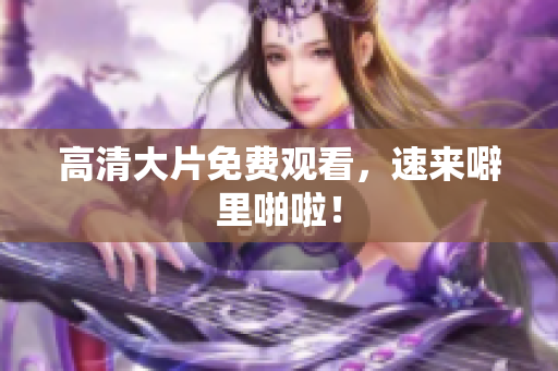 高清大片免费观看，速来噼里啪啦！