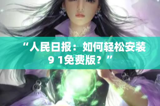 “人民日报：如何轻松安装9 1免费版？”