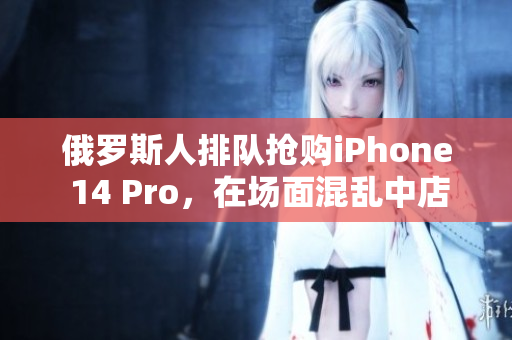俄罗斯人排队抢购iPhone 14 Pro，在场面混乱中店铺遭破坏
