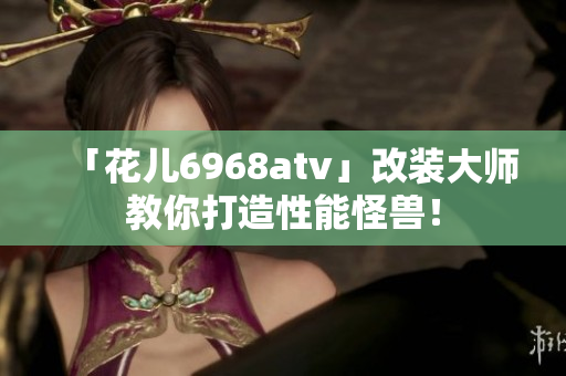 「花儿6968atv」改装大师教你打造性能怪兽！