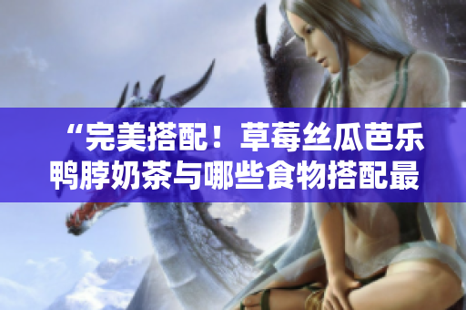 “完美搭配！草莓丝瓜芭乐鸭脖奶茶与哪些食物搭配最佳？”