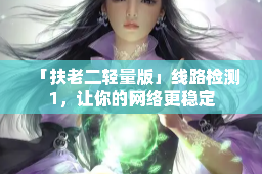 「扶老二轻量版」线路检测1，让你的网络更稳定