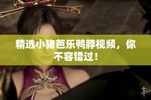 精选小猪芭乐鸭脖视频，你不容错过！