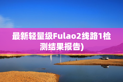 最新轻量级Fulao2线路1检测结果报告)
