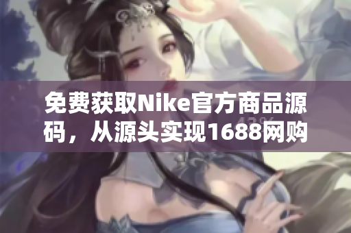 免费获取Nike官方商品源码，从源头实现1688网购省钱攻略