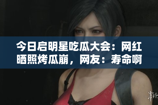 今日启明星吃瓜大会：网红晒照烤瓜崩，网友：寿命啊！