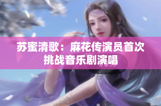苏蜜清歌：麻花传演员首次挑战音乐剧演唱