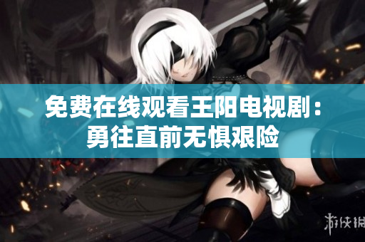 免费在线观看王阳电视剧：勇往直前无惧艰险