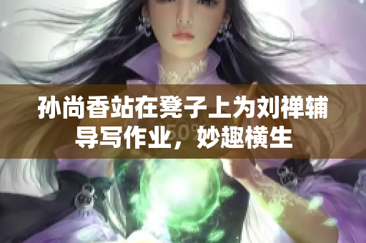 孙尚香站在凳子上为刘禅辅导写作业，妙趣横生