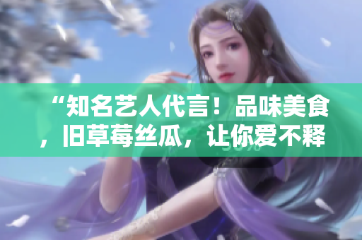 “知名艺人代言！品味美食，旧草莓丝瓜，让你爱不释口！”