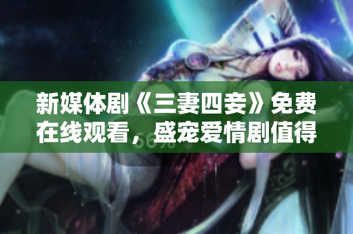 新媒体剧《三妻四妾》免费在线观看，盛宠爱情剧值得一看！