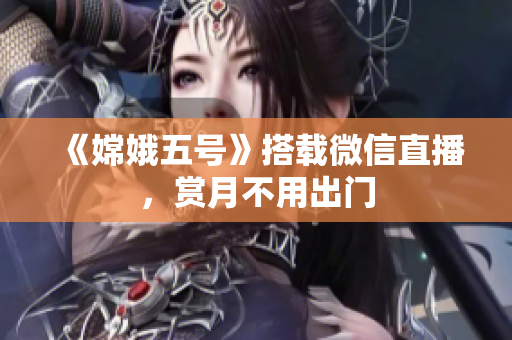 《嫦娥五号》搭载微信直播，赏月不用出门