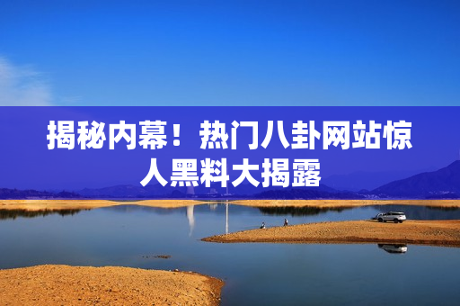 揭秘内幕！热门八卦网站惊人黑料大揭露
