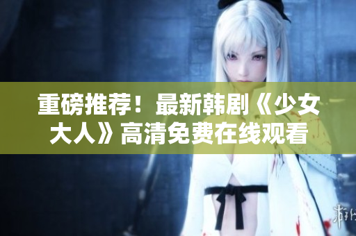 重磅推荐！最新韩剧《少女大人》高清免费在线观看
