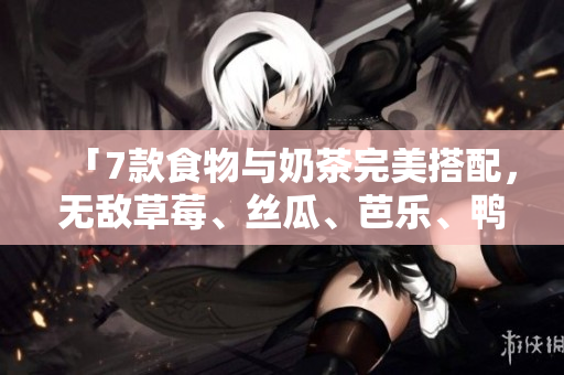 「7款食物与奶茶完美搭配，无敌草莓、丝瓜、芭乐、鸭脖牛奶来袭！」