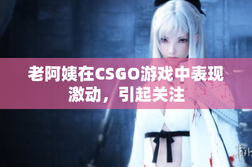 老阿姨在CSGO游戏中表现激动，引起关注