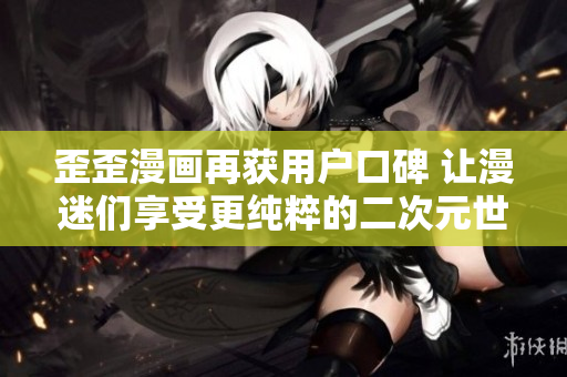 歪歪漫画再获用户口碑 让漫迷们享受更纯粹的二次元世界
