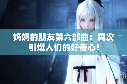 妈妈的朋友第六部曲：再次引爆人们的好奇心！