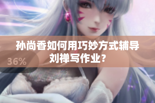 孙尚香如何用巧妙方式辅导刘禅写作业？
