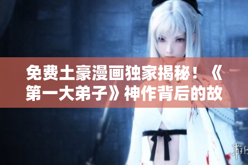 免费土豪漫画独家揭秘！《第一大弟子》神作背后的故事