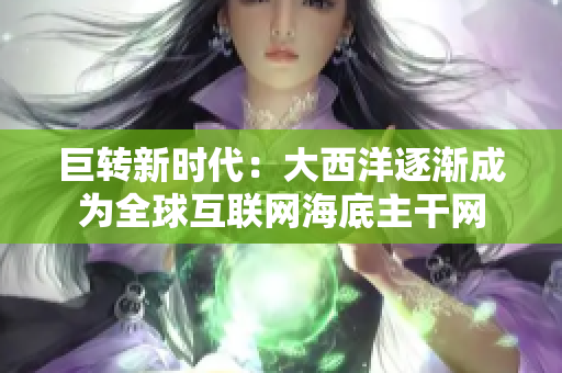 巨转新时代：大西洋逐渐成为全球互联网海底主干网