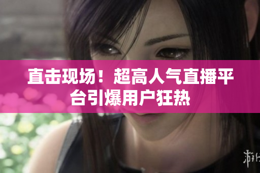 直击现场！超高人气直播平台引爆用户狂热