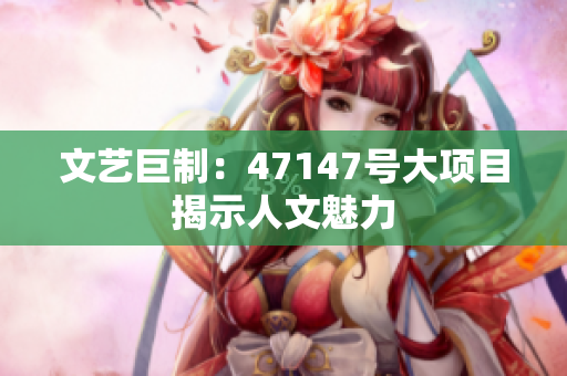 文艺巨制：47147号大项目揭示人文魅力