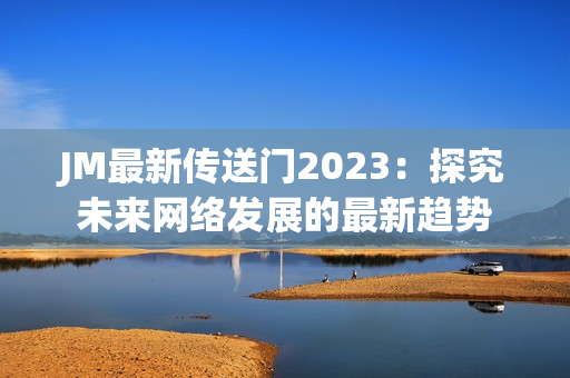 JM最新传送门2023：探究未来网络发展的最新趋势