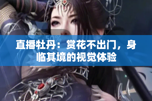 直播牡丹：赏花不出门，身临其境的视觉体验