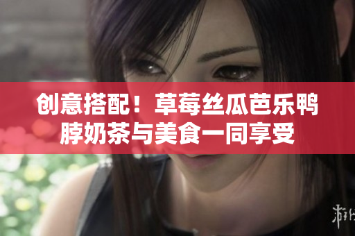 创意搭配！草莓丝瓜芭乐鸭脖奶茶与美食一同享受