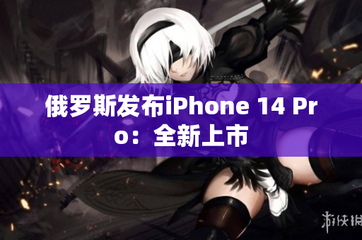 俄罗斯发布iPhone 14 Pro：全新上市