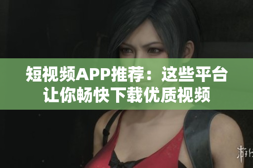 短视频APP推荐：这些平台让你畅快下载优质视频