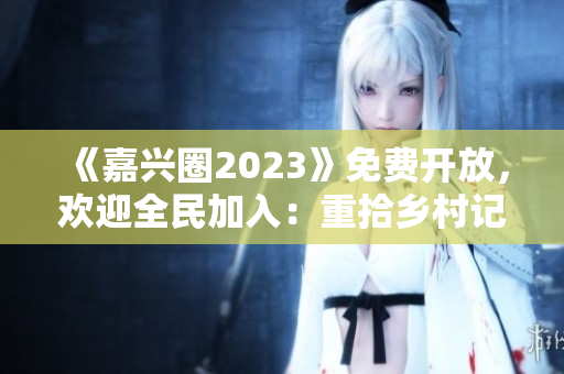 《嘉兴圈2023》免费开放，欢迎全民加入：重拾乡村记忆