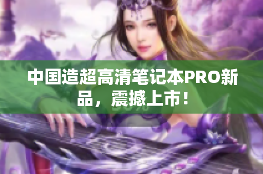 中国造超高清笔记本PRO新品，震撼上市！